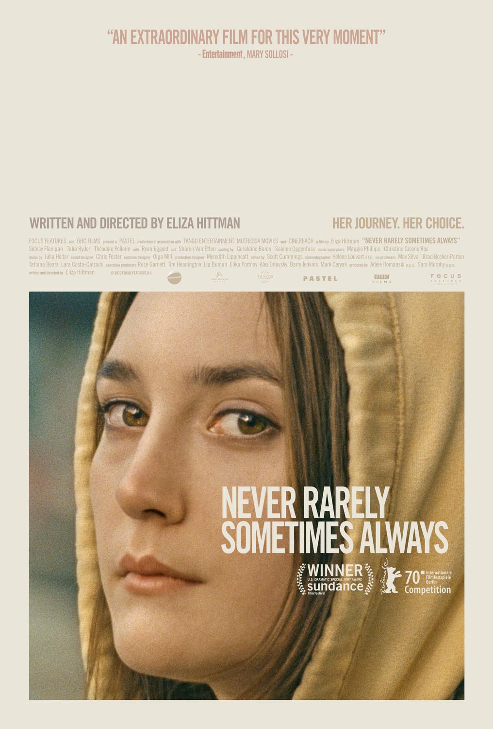 Never Rarely Sometimes Always Betimleyen: Arif Emre TİRYAKİ Dikey dikdörtgen formatlı afişin zemini açık gri renkli. Ön planda, afişin dörtte üçünü kaplayan Autumn’un (Sidney Flanigan) fotoğrafı, alt kısımda yer alıyor. Kare formlu fotoğraftaki Autumn’un açık kumral, küt kesimli saçları sarı renkli kapüşonunun altından görünüyor. Sadece başı görünen açık tenli Autumn, hüzünlü gözerle bakan yüzünü soluna çevirmiş. Uzun ince burnu, seyrek ince kaşları, kahverengi gözleri var. Pürüzsüz tenli Autumn’un küçük dudakları dolgun. Autumn’un fotoğrafında, saçları ve kapüşonunun üzerinde, büyük puntolu beyaz büyük harflerle, “NEVER RARELY SOMETIMES ALWAYS” yazıyor. Film adının altında, filmin aldığı ödüllerin sembolleri yer alıyor. Defne yapraklı çelenk sembolü içinde, “WINNER U.S. DRAMATIC SPECIAL JURY AWARD sundance film festival” , hemen yanındaki beyaz ayı çizimli sembolde, “70. Internationale Filmfestspiele Berlin Competition” yazıyor. Afişin Üst kısmındaki gri alanın tepesinde, bordo renkli büyük harflerle, “AN EXTRAORDINARY FILM FOR THIS VERY MOMENT” yazılmış. Hemen altında, daha küçük puntolu, “-Entertainment, MARY SOLLOSI” yazıyor. Fotoğrafın biraz üzerinde, sol tarafta, daha koyu gri renkli büyük harflerle, “WRITTEN AND DIRECTES BY ELIZA HITTMAN”, sağ tarafta ise “HER JOURNEY. HER CHOICE.” Yazıyor. Bu yazılarla fotoğraf arasında kalan bölümde, film ekibi ve görevleri bilgilerine yer verilmiş. Soluk gri renkli, küçük puntolarla, “FOCUS FEATURES and BBC FILMS present a PASTEL production in association with TANGO ENTERTAINMENT MUTRESSA MOVIES and CINEREACH a film by Eliza Hittman “NEVER RARELY SOMETIMES ALWAYS” Sidney Flanigan, Talia Ryder, Thėodore Pellerin with Ryan Eggold and Sharon Van Etten casting by Geraldine Baron Salome Oggenfuss music supervisors Maggie Philips Christine Greene Roe, music by Julia Holter, sound designer Chris Foster, costume designer Olga Mill, production designer Meredith Lippincott, edited by Scott Cummings, cinematographer Hėlėne Louvart A.F.C. co-producers Max Silva, Brad Becker-Parton, Tatiana Bears, Lara Costa-Calzado, executive producers Rose Garnett, Tim Headington, Lia Buman, Elika Portnoy, Alex Orlovsky, Barry Jenkins, Mark Ceryak, produced by Adele Romanski p.g.a. Sara Murphy p.g.a. Written and Directed by Eliza Hittman, copyright  2020 Focus Features LLC. Cinemarch, Mutressa, Tango, PASTEL, BBC FILMS”