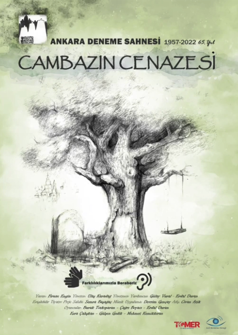 CAMBAZIN CENAZESİ AFİŞ BETİMLEMESİ Dikey dikdörtgen formda hazırlanmış afişte zemin, ortadan beyaz başlayıp çevresine doğru sulu boyayla yapılmışçasına yumuşak bir doğa yeşiline geçiş yapar. Afişin ortasındaki beyaz alan üzerinde kocaman, toprağa güçlü köklerle tutunmuş kalın dalları olan gür yapraklı bir ağaç, karakalem olarak resmedilmiş. Toprak taşlarla karışık otlarla kaplı. Ağacın, size göre sağ tarafında dalına ahşaptan, dikdörtgen oturaklı kalın iplerle bir salıncak kurulmuş. Salıncak boş. Ağacın size göre sol tarafında ise bir mezar taşı dikili. Mezar taşının hemen gerisinde, biraz uzaklarda olduğunu hissettiren yeni modern bir site resmedilmiş. Ağacın gövdesinin toprakla buluştuğu yerde bir balta yer alıyor. Baltaya yakın yerde ağacın dış kabukları zarar görmüş. Afişte yazılan tüm yazılar siyah renkte. Ağacın hemen üzerinde oyunumuzun adı “Cambazın Cenazesi” yazılı. Afişin sol üst köşesinde Ankara Deneme Sahnesi’nin logosu yer alıyor. Logo soyut insan figürlerinden oluşuyor. Logonun hemen yanında “Ankara Deneme Sahnesi 1957-2022 65. Yıl” yazılı. Afişte resimlenen görselde toprağın bittiği yerde işitme ve görme engeli ikonlarının arasında “Farklılıklarımızla Beraberiz” yazılı. Hemen altında “Yazan: Firuze Engin, Yöneten: Ulaş Karadağ, Yönetmen Yardımcısı: Gülay Vural, Yusuf Adıgüzel, Erdal Duran, Erişilebilir Tiyatro Sahibi: Semra Başağaç, Sesli Betimleme Yazarı: Arzu Yolgösteren, Müzik Uygulama: Devrim Gençay, Afiş: Civan Atik, Oyuncular: Burak Tozkoparan, Çağrı Boyacı, Erdal Duran, Esra Çalışkan, Gülşen Gedik, Mehmet Kemikkıran” yazılı. Afişin sağ alt köşesinde oyunun sahnelenmesine katkıda bulunan TÖMER ve SEBEDER’in logosu yer alıyor.